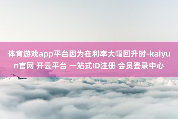 体育游戏app平台因为在利率大幅回升时-kaiyun官网 开云平台 一站式ID注册 会员登录中心