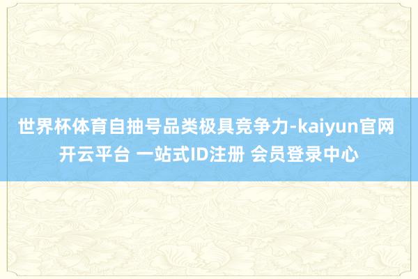 世界杯体育自抽号品类极具竞争力-kaiyun官网 开云平台 一站式ID注册 会员登录中心