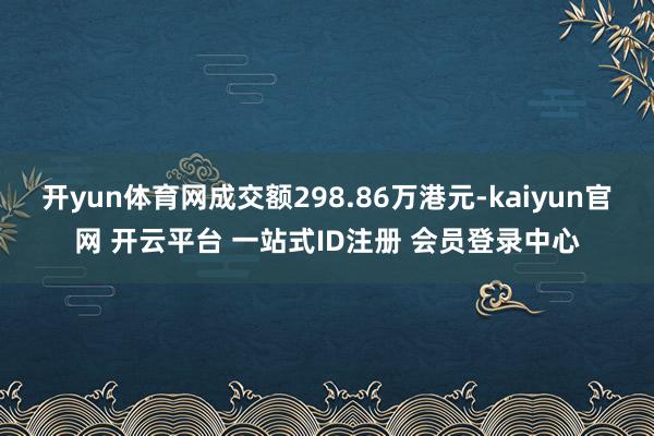 开yun体育网成交额298.86万港元-kaiyun官网 开云平台 一站式ID注册 会员登录中心