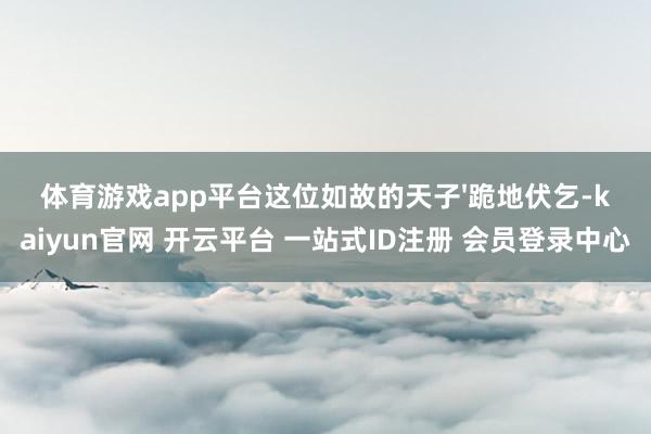 体育游戏app平台这位如故的天子'跪地伏乞-kaiyun官网 开云平台 一站式ID注册 会员登录中心