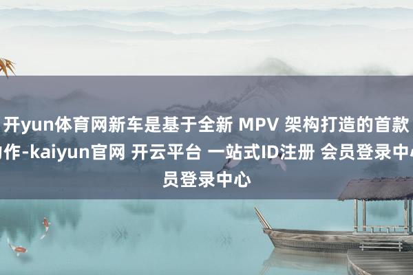 开yun体育网新车是基于全新 MPV 架构打造的首款力作-kaiyun官网 开云平台 一站式ID注册 会员登录中心