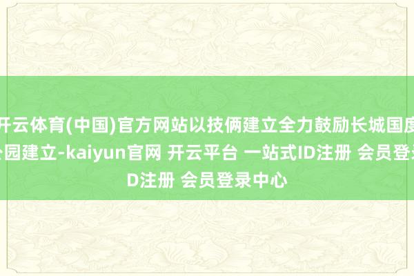 开云体育(中国)官方网站以技俩建立全力鼓励长城国度文化公园建立-kaiyun官网 开云平台 一站式ID注册 会员登录中心