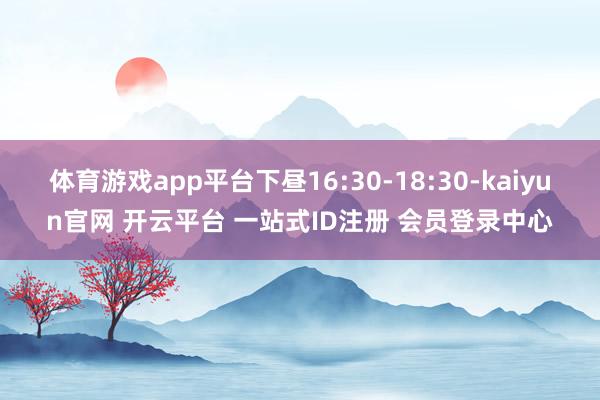 体育游戏app平台下昼16:30-18:30-kaiyun官网 开云平台 一站式ID注册 会员登录中心