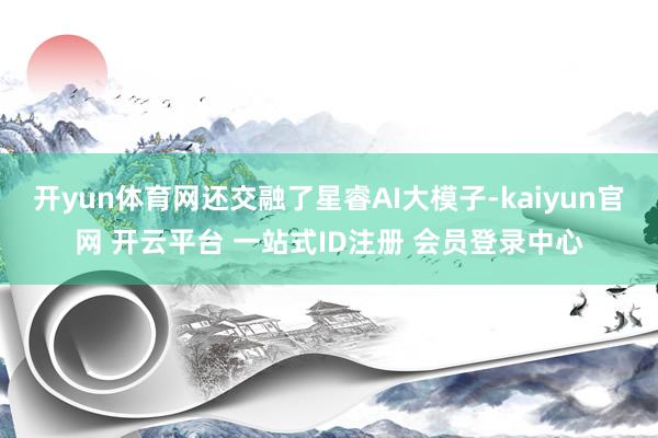 开yun体育网还交融了星睿AI大模子-kaiyun官网 开云平台 一站式ID注册 会员登录中心