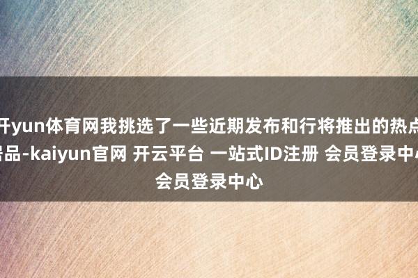 开yun体育网我挑选了一些近期发布和行将推出的热点居品-kaiyun官网 开云平台 一站式ID注册 会员登录中心