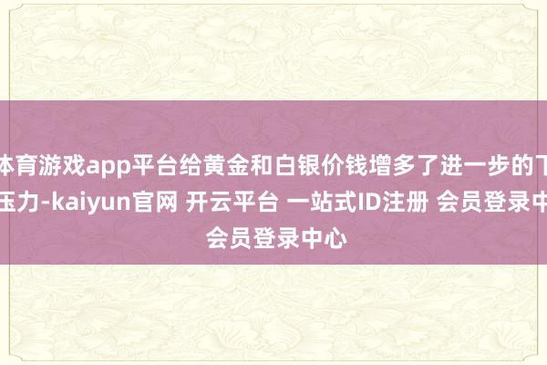 体育游戏app平台给黄金和白银价钱增多了进一步的下行压力-kaiyun官网 开云平台 一站式ID注册 会员登录中心