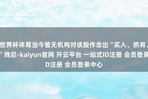 世界杯体育当今暂无机构对该股作念出“买入、抓有、卖出”残忍-kaiyun官网 开云平台 一站式ID注册 会员登录中心