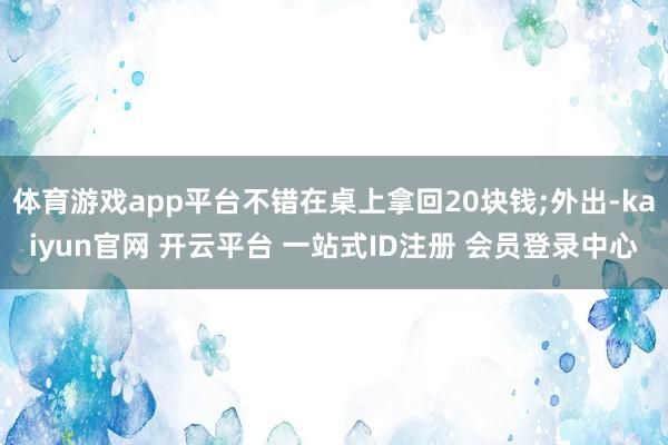 体育游戏app平台不错在桌上拿回20块钱;外出-kaiyun官网 开云平台 一站式ID注册 会员登录中心