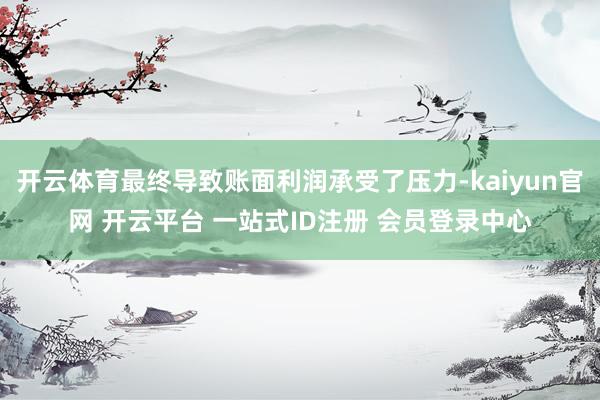 开云体育最终导致账面利润承受了压力-kaiyun官网 开云平台 一站式ID注册 会员登录中心