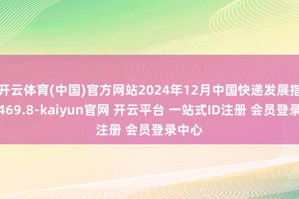 开云体育(中国)官方网站2024年12月中国快递发展指数为469.8-kaiyun官网 开云平台 一站式ID注册 会员登录中心