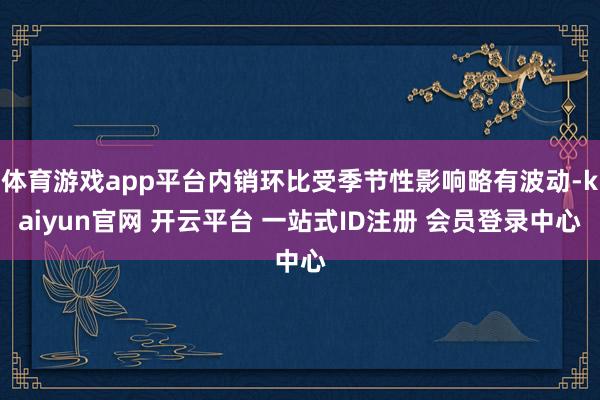体育游戏app平台内销环比受季节性影响略有波动-kaiyun官网 开云平台 一站式ID注册 会员登录中心