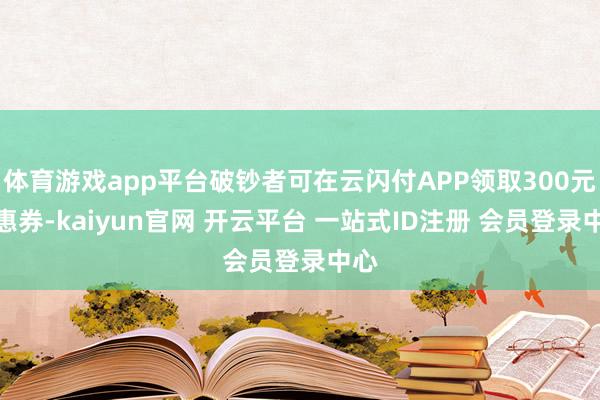 体育游戏app平台破钞者可在云闪付APP领取300元优惠券-kaiyun官网 开云平台 一站式ID注册 会员登录中心