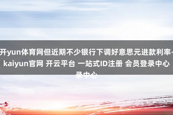 开yun体育网但近期不少银行下调好意思元进款利率-kaiyun官网 开云平台 一站式ID注册 会员登录中心