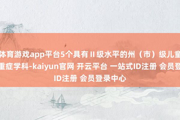 体育游戏app平台5个具有Ⅱ级水平的州（市）级儿童急诊或重症学科-kaiyun官网 开云平台 一站式ID注册 会员登录中心