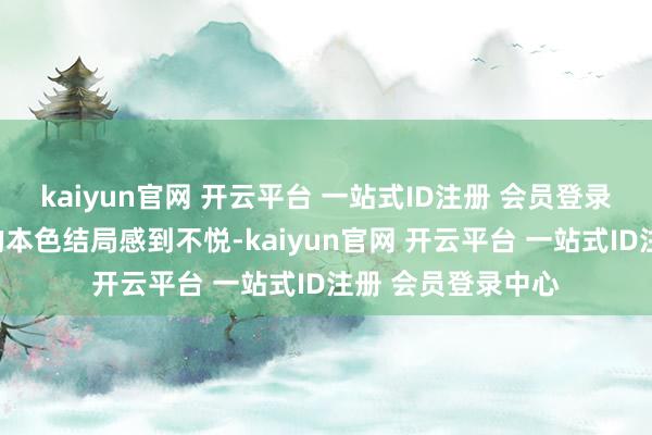 kaiyun官网 开云平台 一站式ID注册 会员登录中心由于对该剧的本色结局感到不悦-kaiyun官网 开云平台 一站式ID注册 会员登录中心