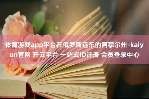 体育游戏app平台在俄罗斯远东的阿穆尔州-kaiyun官网 开云平台 一站式ID注册 会员登录中心