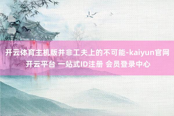开云体育主机版并非工夫上的不可能-kaiyun官网 开云平台 一站式ID注册 会员登录中心