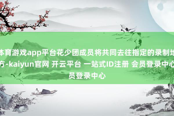 体育游戏app平台花少团成员将共同去往指定的录制地方-kaiyun官网 开云平台 一站式ID注册 会员登录中心