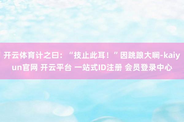 开云体育计之曰：“技止此耳！”因跳踉大㘎-kaiyun官网 开云平台 一站式ID注册 会员登录中心