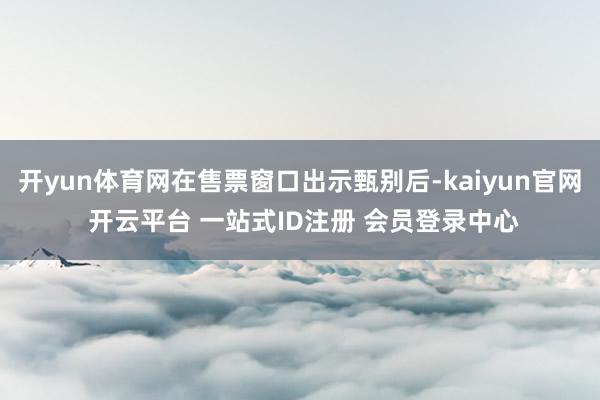 开yun体育网在售票窗口出示甄别后-kaiyun官网 开云平台 一站式ID注册 会员登录中心