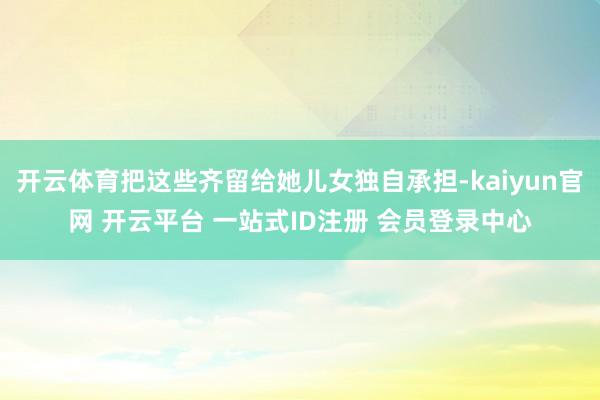 开云体育把这些齐留给她儿女独自承担-kaiyun官网 开云平台 一站式ID注册 会员登录中心