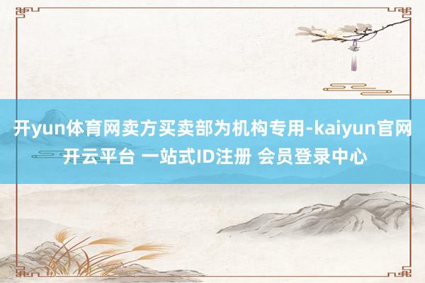 开yun体育网卖方买卖部为机构专用-kaiyun官网 开云平台 一站式ID注册 会员登录中心