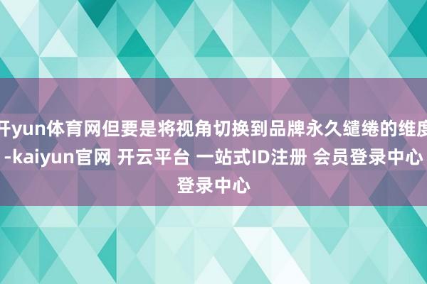 开yun体育网但要是将视角切换到品牌永久缱绻的维度-kaiyun官网 开云平台 一站式ID注册 会员登录中心