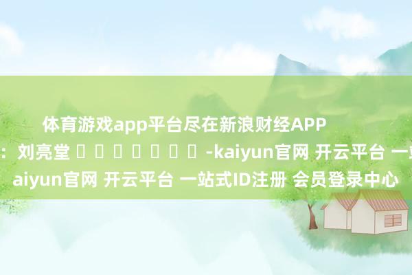 体育游戏app平台尽在新浪财经APP 背负裁剪:刘亮堂 -kaiyun官网 开云平台 一站式ID注册 会员登录中心