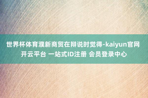 世界杯体育濮新商贸在辩说时觉得-kaiyun官网 开云平台 一站式ID注册 会员登录中心