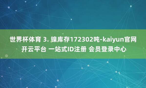 世界杯体育 3. 镍库存172302吨-kaiyun官网 开云平台 一站式ID注册 会员登录中心