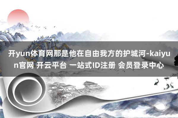 开yun体育网那是他在自由我方的护城河-kaiyun官网 开云平台 一站式ID注册 会员登录中心