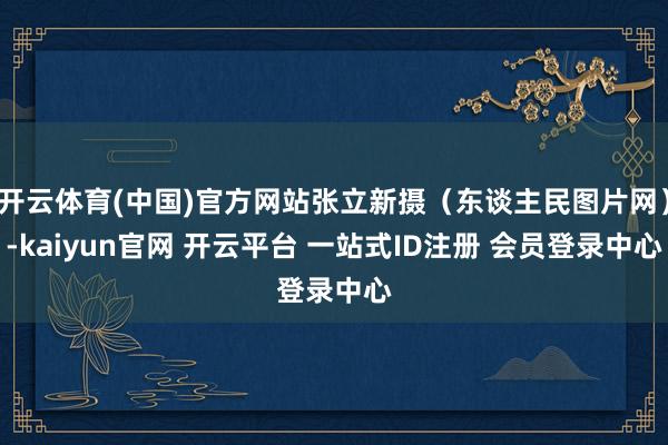 开云体育(中国)官方网站张立新摄（东谈主民图片网）-kaiyun官网 开云平台 一站式ID注册 会员登录中心