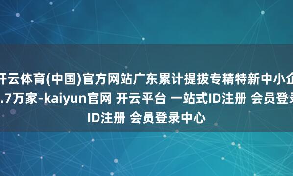 开云体育(中国)官方网站广东累计提拔专精特新中小企业超2.7万家-kaiyun官网 开云平台 一站式ID注册 会员登录中心