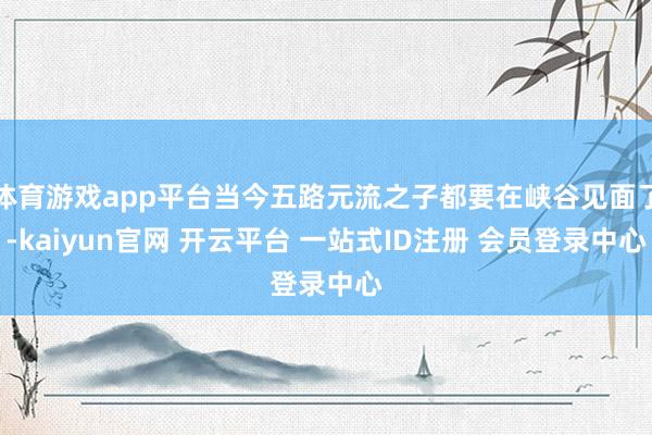 体育游戏app平台当今五路元流之子都要在峡谷见面了-kaiyun官网 开云平台 一站式ID注册 会员登录中心