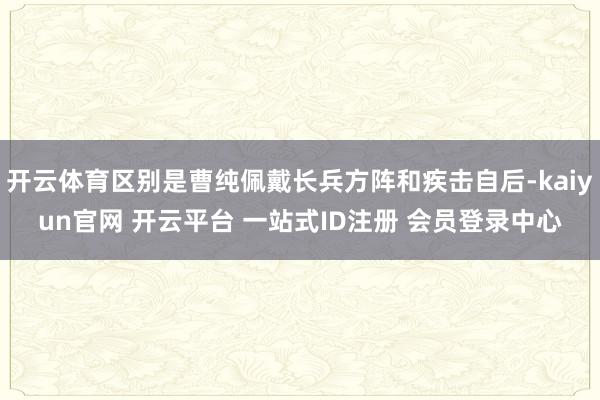开云体育区别是曹纯佩戴长兵方阵和疾击自后-kaiyun官网 开云平台 一站式ID注册 会员登录中心