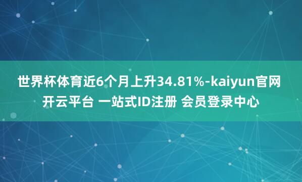 世界杯体育近6个月上升34.81%-kaiyun官网 开云平台 一站式ID注册 会员登录中心