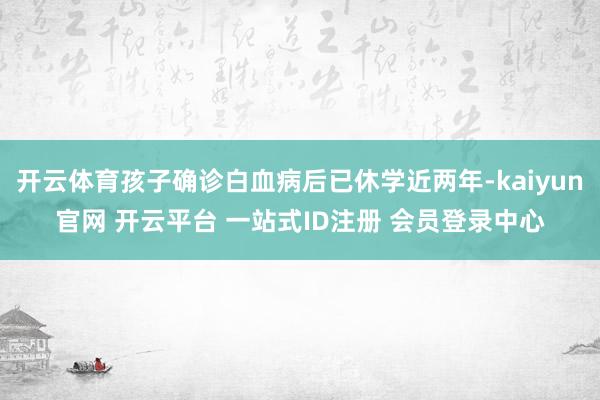 开云体育孩子确诊白血病后已休学近两年-kaiyun官网 开云平台 一站式ID注册 会员登录中心