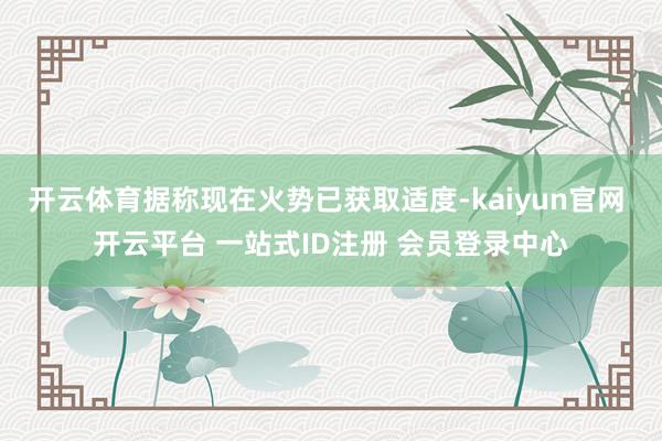 开云体育据称现在火势已获取适度-kaiyun官网 开云平台 一站式ID注册 会员登录中心