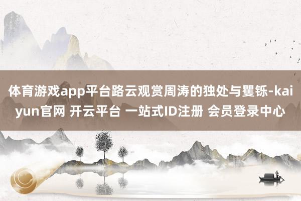 体育游戏app平台路云观赏周涛的独处与矍铄-kaiyun官网 开云平台 一站式ID注册 会员登录中心