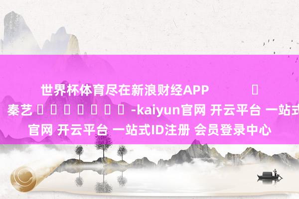 世界杯体育尽在新浪财经APP            						包袱裁剪：秦艺 							-kaiyun官网 开云平台 一站式ID注册 会员登录中心