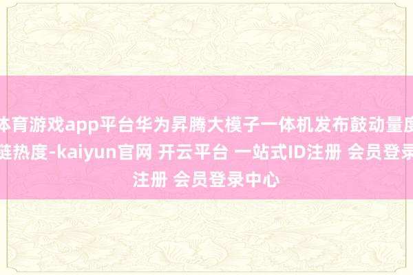 体育游戏app平台华为昇腾大模子一体机发布鼓动量度产业链热度-kaiyun官网 开云平台 一站式ID注册 会员登录中心