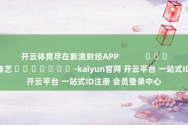 开云体育尽在新浪财经APP 包袱裁剪:秦艺 -kaiyun官网 开云平台 一站式ID注册 会员登录中心