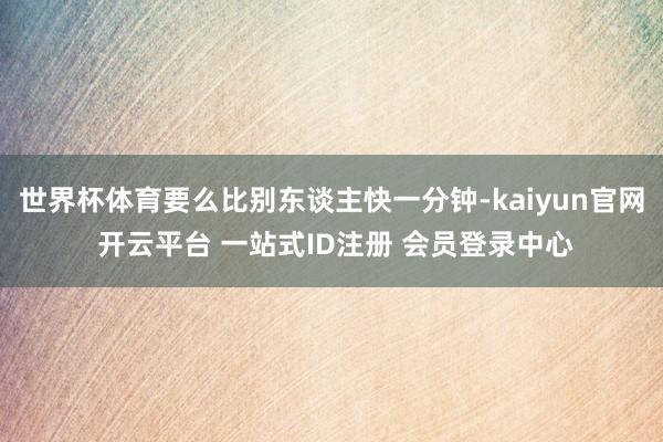 世界杯体育要么比别东谈主快一分钟-kaiyun官网 开云平台 一站式ID注册 会员登录中心