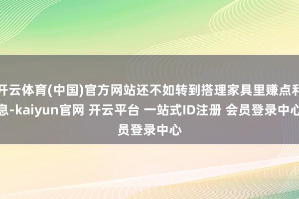 开云体育(中国)官方网站还不如转到搭理家具里赚点利息-kaiyun官网 开云平台 一站式ID注册 会员登录中心