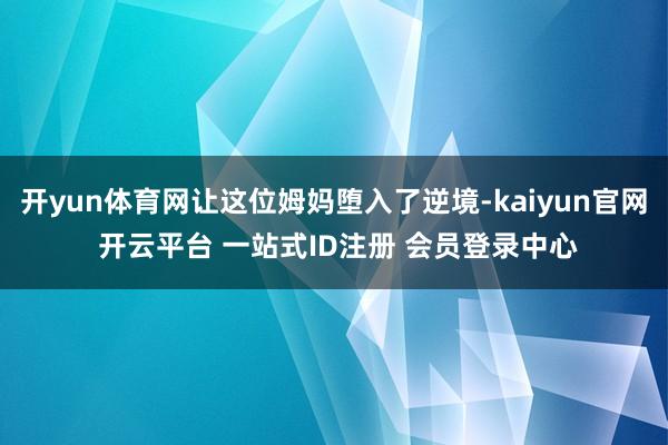 开yun体育网让这位姆妈堕入了逆境-kaiyun官网 开云平台 一站式ID注册 会员登录中心