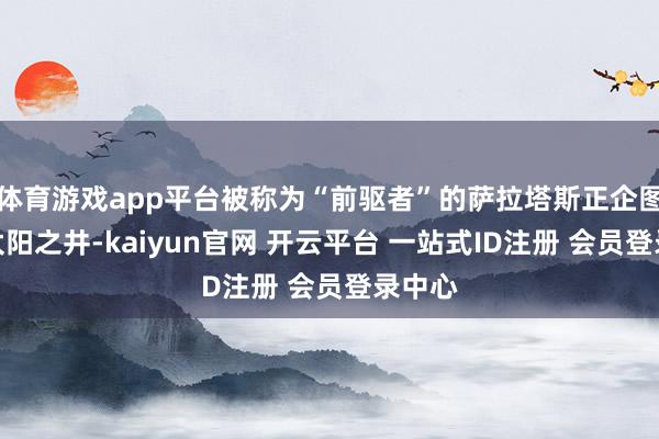 体育游戏app平台被称为“前驱者”的萨拉塔斯正企图灭火太阳之井-kaiyun官网 开云平台 一站式ID注册 会员登录中心