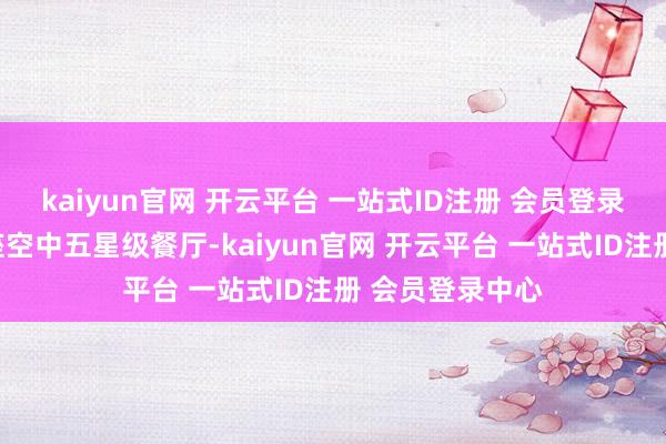 kaiyun官网 开云平台 一站式ID注册 会员登录中心分明是一座空中五星级餐厅-kaiyun官网 开云平台 一站式ID注册 会员登录中心