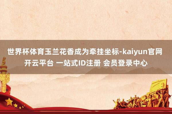 世界杯体育玉兰花香成为牵挂坐标-kaiyun官网 开云平台 一站式ID注册 会员登录中心