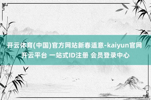 开云体育(中国)官方网站新春适意-kaiyun官网 开云平台 一站式ID注册 会员登录中心