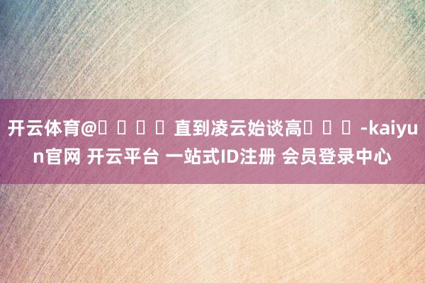 开云体育@༄ཉིཾ直到凌云始谈高ཉྀ༄-kaiyun官网 开云平台 一站式ID注册 会员登录中心